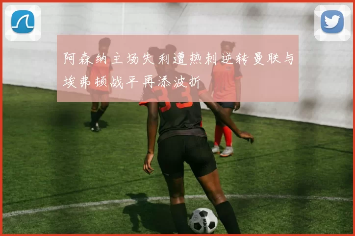 阿森纳主场失利遭热刺逆转曼联与埃弗顿战平再添波折