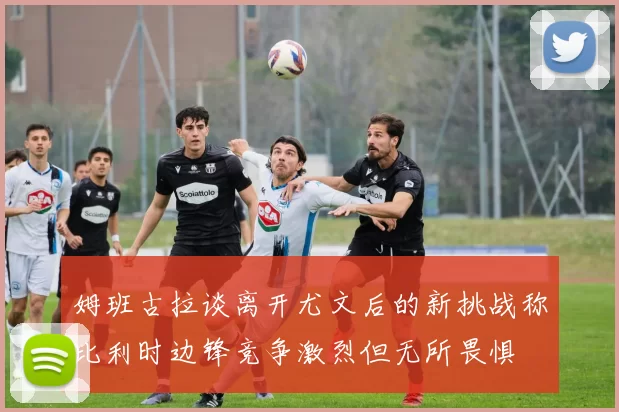 姆班古拉谈离开尤文后的新挑战称比利时边锋竞争激烈但无所畏惧