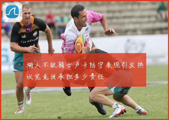 湖人不敌骑士卢卡防守表现引发热议究竟该承担多少责任