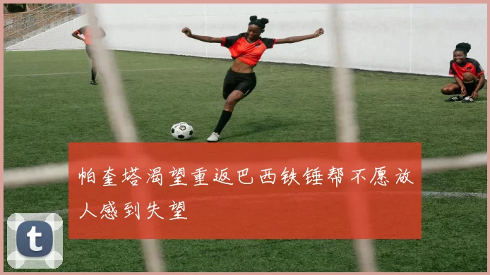 帕奎塔渴望重返巴西铁锤帮不愿放人感到失望