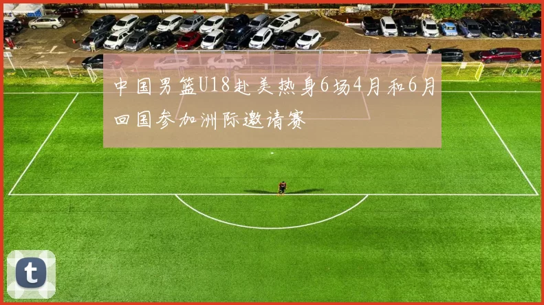 中国男篮U18赴美热身6场4月和6月回国参加洲际邀请赛