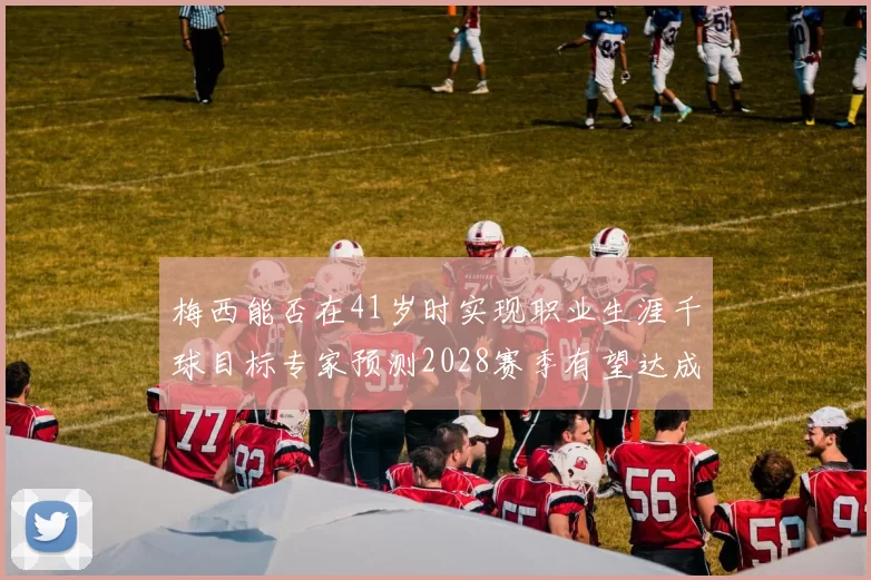 梅西能否在41岁时实现职业生涯千球目标专家预测2028赛季有望达成