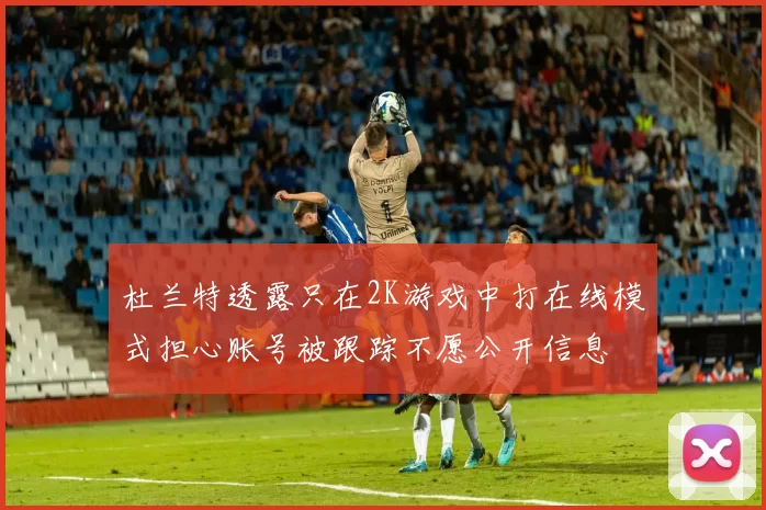 杜兰特透露只在2K游戏中打在线模式担心账号被跟踪不愿公开信息