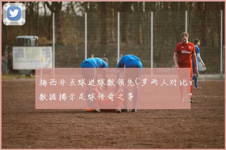 梅西非点球进球数领先C罗两人对比数据揭示足球传奇之争