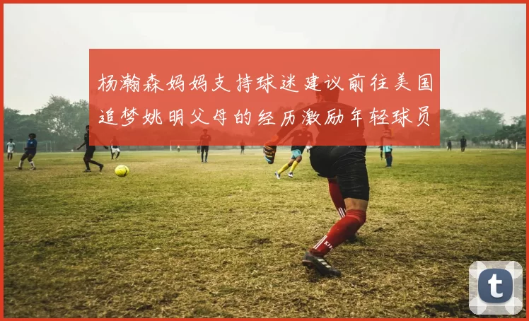 杨瀚森妈妈支持球迷建议前往美国追梦姚明父母的经历激励年轻球员