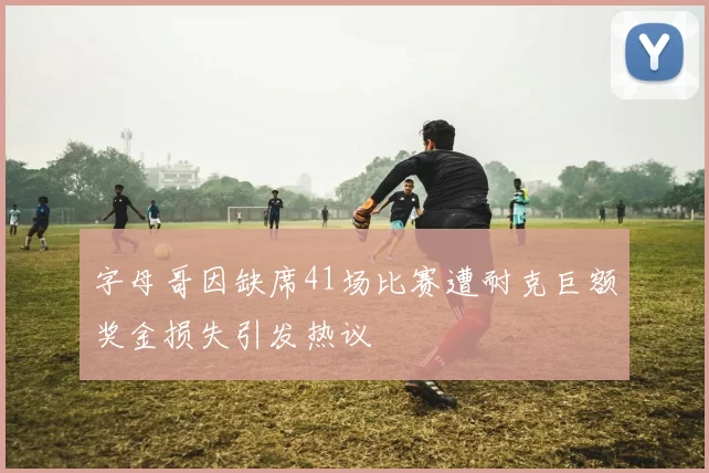 字母哥因缺席41场比赛遭耐克巨额奖金损失引发热议