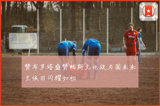 赞布罗塔盛赞帕斯无论效力国米米兰依旧闪耀如初