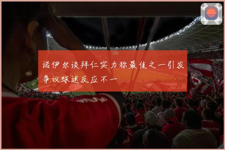 诺伊尔谈拜仁实力称最佳之一引发争议球迷反应不一