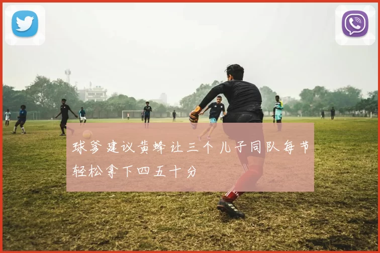 球爹建议黄蜂让三个儿子同队每节轻松拿下四五十分