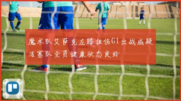 魔术队艾萨克左膝扭伤G1出战成疑活塞队全员健康状态良好