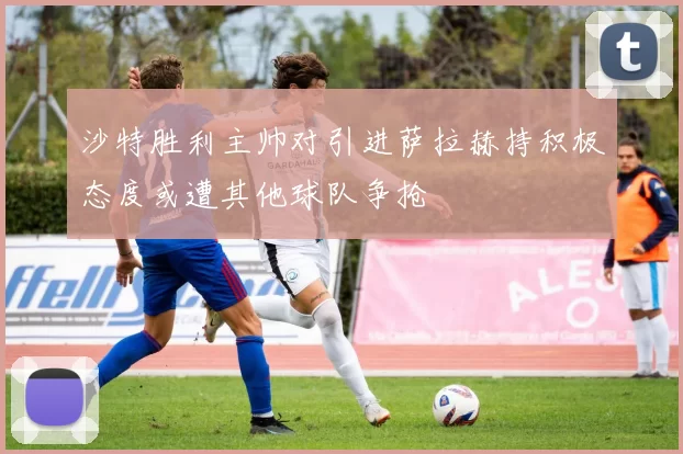 沙特胜利主帅对引进萨拉赫持积极态度或遭其他球队争抢