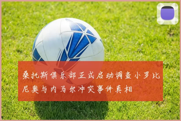 桑托斯俱乐部正式启动调查小罗比尼奥与内马尔冲突事件真相
