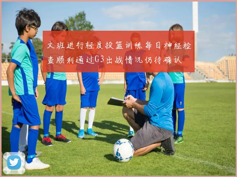 文班进行轻度投篮训练每日神经检查顺利通过G3出战情况仍待确认