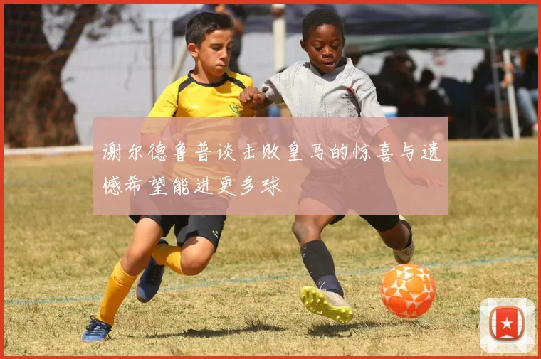 谢尔德鲁普谈击败皇马的惊喜与遗憾希望能进更多球
