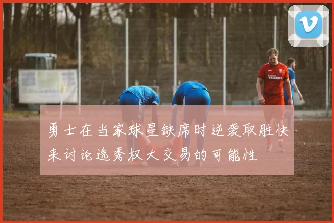 勇士在当家球星缺席时逆袭取胜快来讨论选秀权大交易的可能性