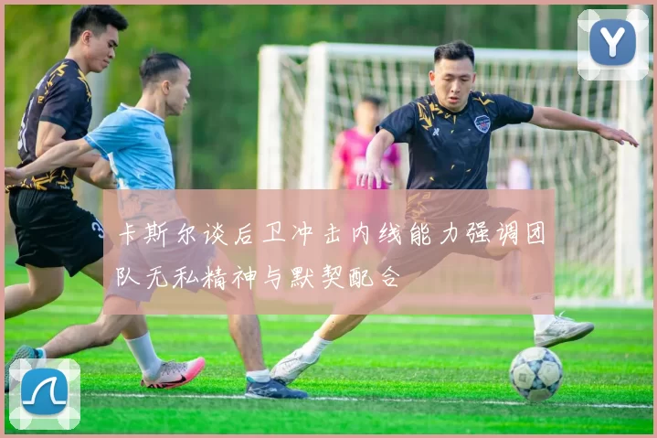 卡斯尔谈后卫冲击内线能力强调团队无私精神与默契配合