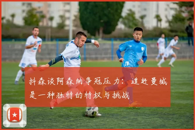 抖森谈阿森纳争冠压力：追赶曼城是一种独特的特权与挑战