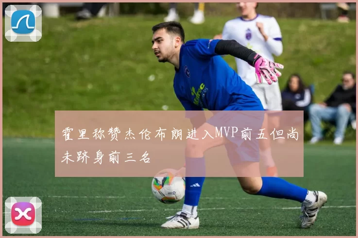 霍里称赞杰伦布朗进入MVP前五但尚未跻身前三名