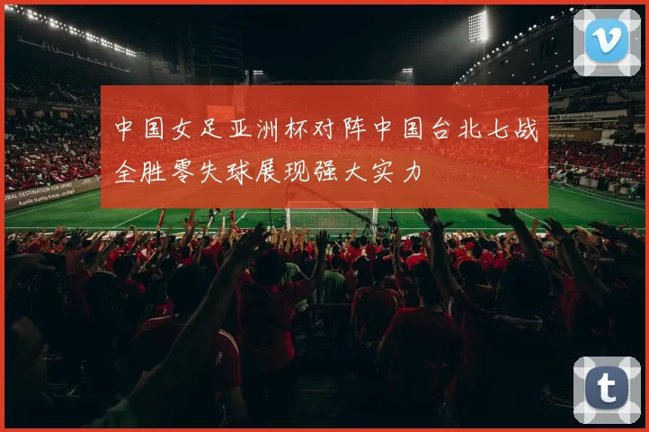 中国女足亚洲杯对阵中国台北七战全胜零失球展现强大实力
