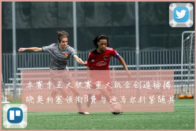 本赛季五大联赛重大机会创造榜揭晓奥利塞领衔B费与迪马尔科紧随其后
