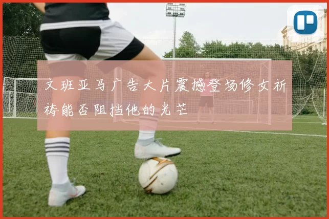 文班亚马广告大片震撼登场修女祈祷能否阻挡他的光芒